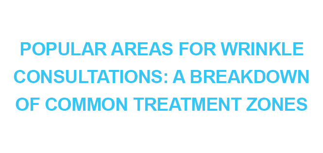 POPULAR AREAS FOR WRINKLE CONSULTATIONS A BREAKDOWN OF COMMON TREATMENT ZONES