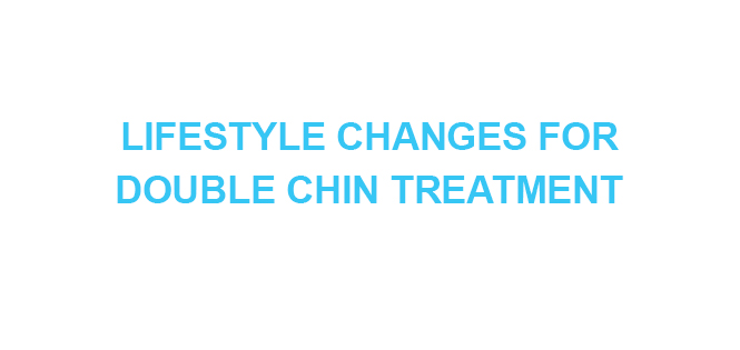 LIFESTYLE CHANGES FOR DOUBLE CHIN TREATMENT