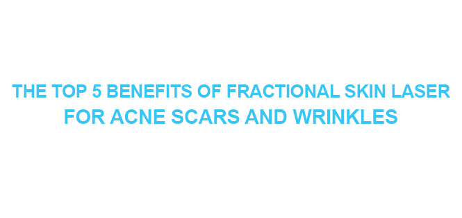 THE TOP 5 BENEFITS OF FRACTIONAL SKIN LASER FOR ACNE SCARS AND WRINKLES