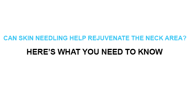 CAN SKIN NEEDLING HELP REJUVENATE THE NECK AREA HERE’S WHAT YOU NEED TO KNOW