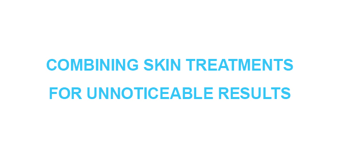 COMBINING SKIN TREATMENTS FOR UNNOTICEABLE RESULTS