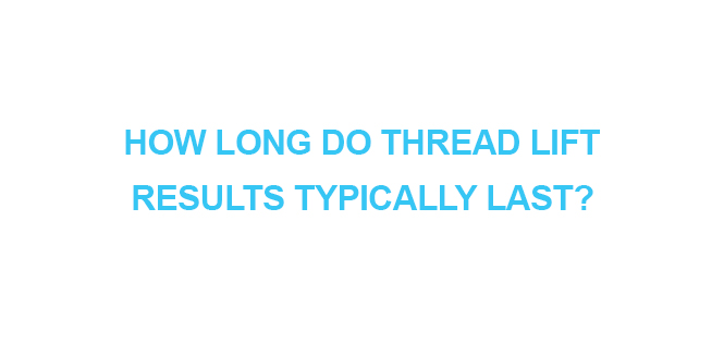 HOW LONG DO THREAD LIFT RESULTS TYPICALLY LAST