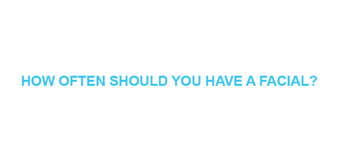 HOW OFTEN SHOULD YOU HAVE A FACIAL